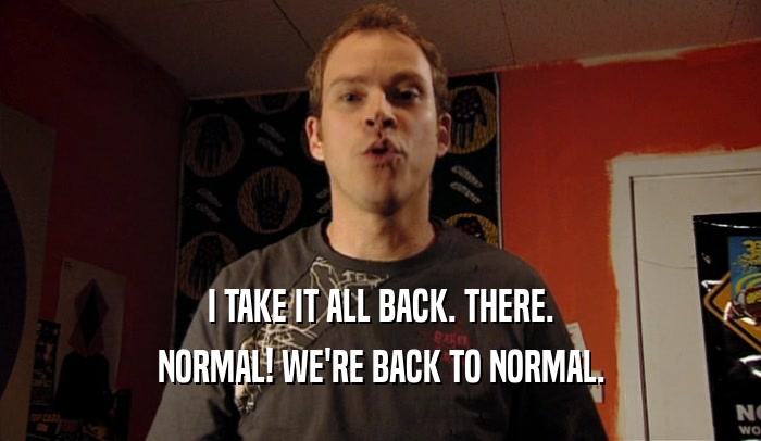 I TAKE IT ALL BACK. THERE. NORMAL! WE'RE BACK TO NORMAL. 