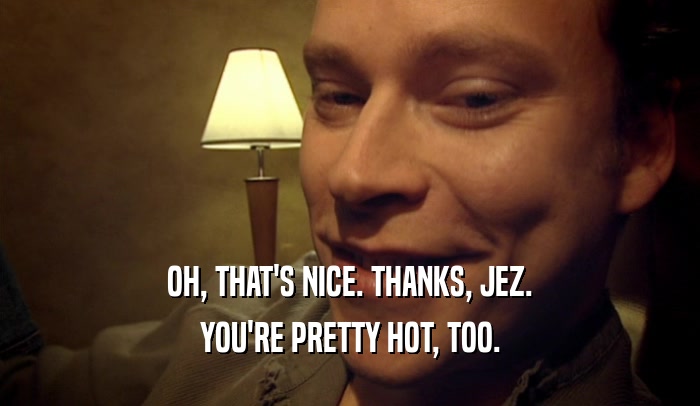 OH, THAT'S NICE. THANKS, JEZ. YOU'RE PRETTY HOT, TOO. 
