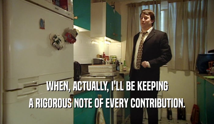 WHEN, ACTUALLY, I'LL BE KEEPING A RIGOROUS NOTE OF EVERY CONTRIBUTION. 