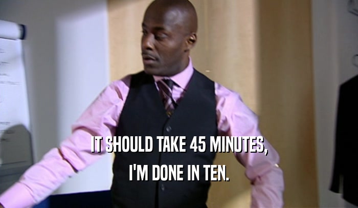 IT SHOULD TAKE 45 MINUTES, I'M DONE IN TEN. 