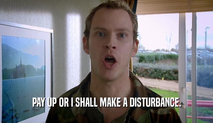 PAY UP OR I SHALL MAKE A DISTURBANCE.  