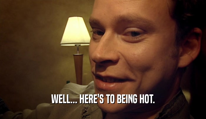 WELL... HERE'S TO BEING HOT.  