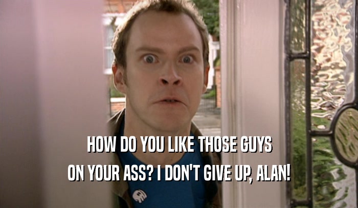 HOW DO YOU LIKE THOSE GUYS ON YOUR ASS? I DON'T GIVE UP, ALAN! 