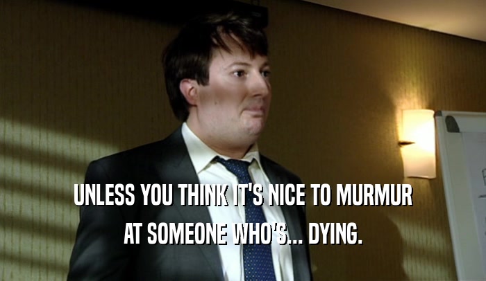UNLESS YOU THINK IT'S NICE TO MURMUR AT SOMEONE WHO'S... DYING. 
