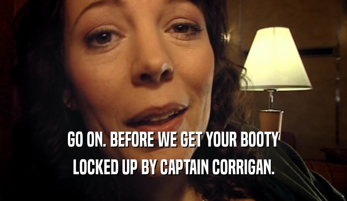 GO ON. BEFORE WE GET YOUR BOOTY LOCKED UP BY CAPTAIN CORRIGAN. 