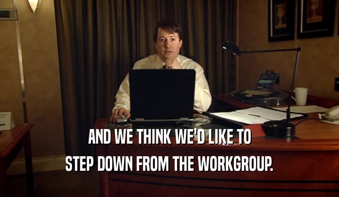 AND WE THINK WE'D LIKE TO STEP DOWN FROM THE WORKGROUP. 