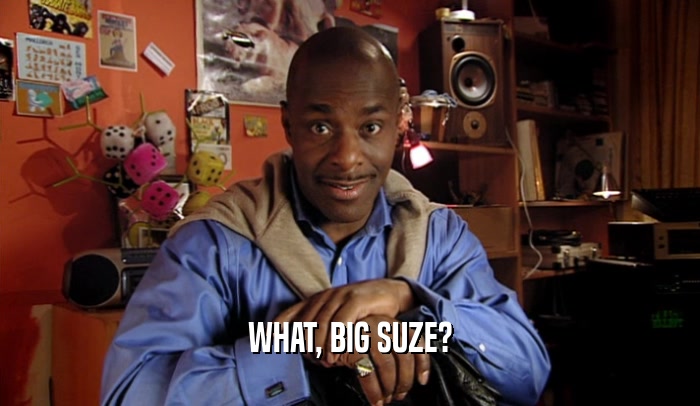 WHAT, BIG SUZE?  