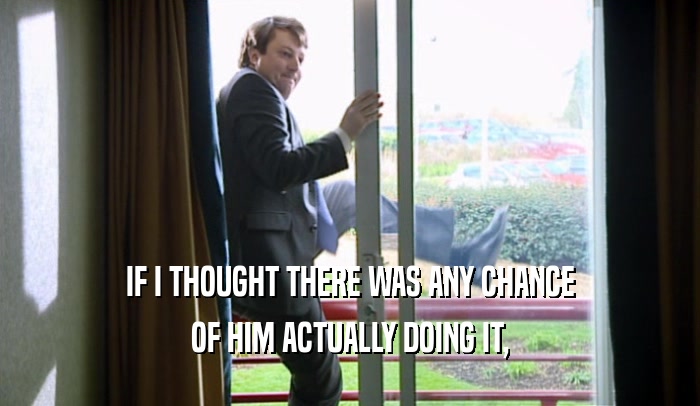 IF I THOUGHT THERE WAS ANY CHANCE OF HIM ACTUALLY DOING IT, 