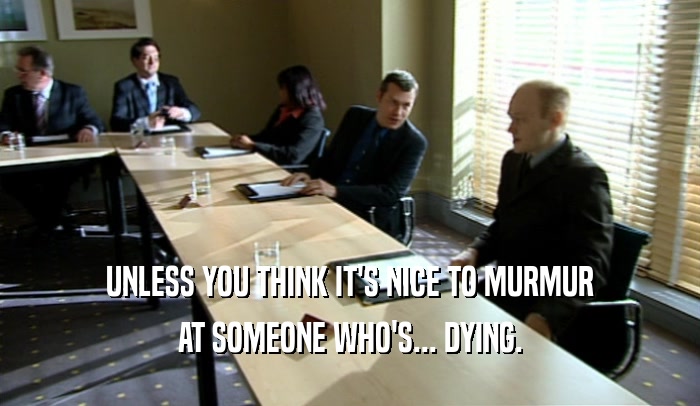 UNLESS YOU THINK IT'S NICE TO MURMUR AT SOMEONE WHO'S... DYING. 