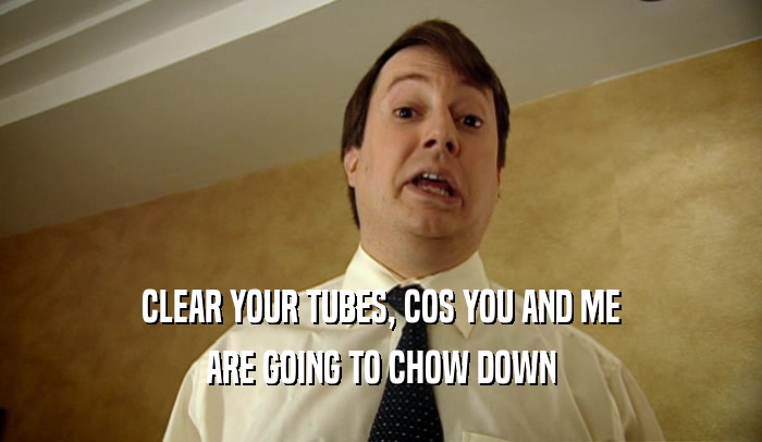 CLEAR YOUR TUBES, COS YOU AND ME ARE GOING TO CHOW DOWN 
