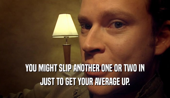 YOU MIGHT SLIP ANOTHER ONE OR TWO IN JUST TO GET YOUR AVERAGE UP. 
