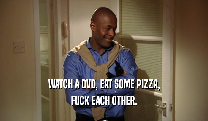 WATCH A DVD, EAT SOME PIZZA, FUCK EACH OTHER. 