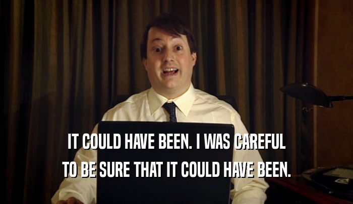 IT COULD HAVE BEEN. I WAS CAREFUL TO BE SURE THAT IT COULD HAVE BEEN. 