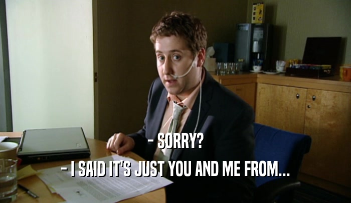 - SORRY? - I SAID IT'S JUST YOU AND ME FROM... 