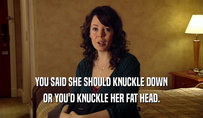 YOU SAID SHE SHOULD KNUCKLE DOWN OR YOU'D KNUCKLE HER FAT HEAD. 