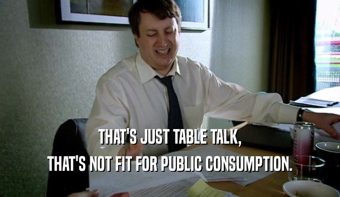 THAT'S JUST TABLE TALK, THAT'S NOT FIT FOR PUBLIC CONSUMPTION. 