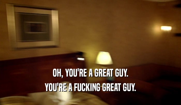 OH, YOU'RE A GREAT GUY. YOU'RE A FUCKING GREAT GUY. 