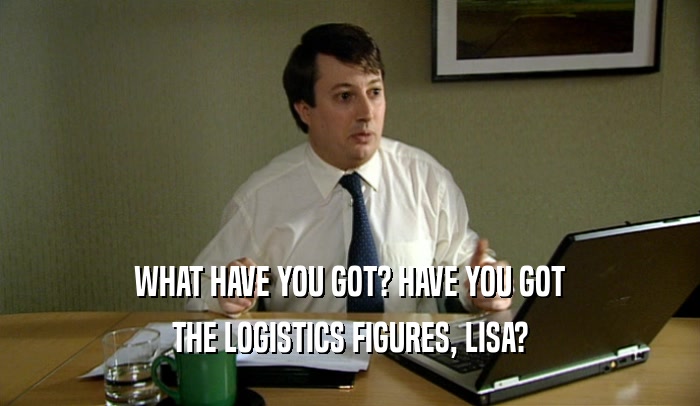 WHAT HAVE YOU GOT? HAVE YOU GOT THE LOGISTICS FIGURES, LISA? 