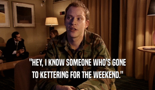 'HEY, I KNOW SOMEONE WHO'S GONE TO KETTERING FOR THE WEEKEND.' 