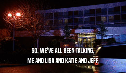 SO, WE'VE ALL BEEN TALKING, ME AND LISA AND KATIE AND JEFF, 