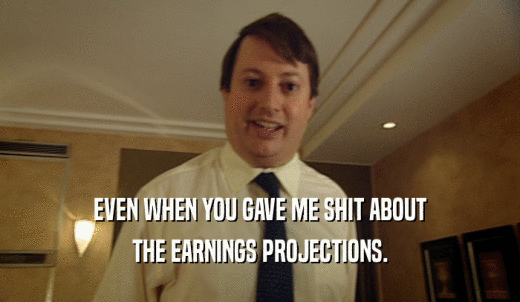 EVEN WHEN YOU GAVE ME SHIT ABOUT THE EARNINGS PROJECTIONS. 