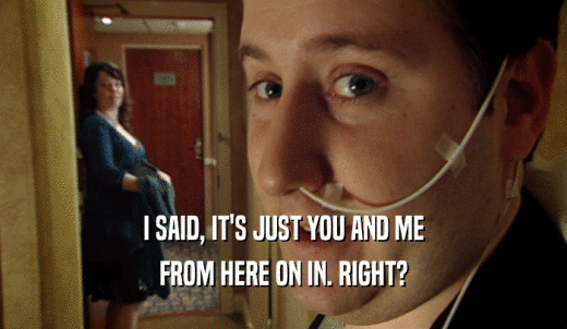 I SAID, IT'S JUST YOU AND ME FROM HERE ON IN. RIGHT? 