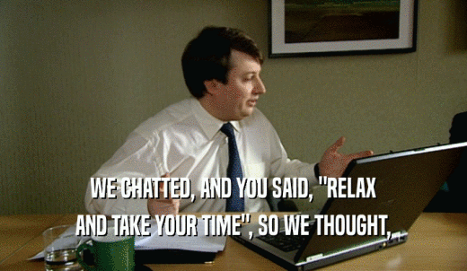 WE CHATTED, AND YOU SAID, 'RELAX AND TAKE YOUR TIME', SO WE THOUGHT, 