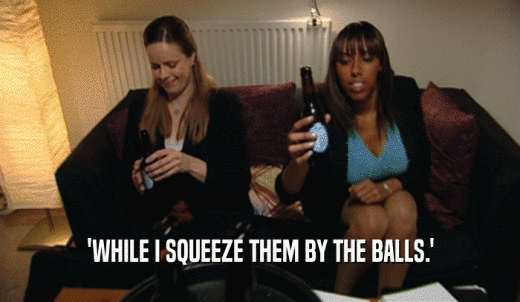 'WHILE I SQUEEZE THEM BY THE BALLS.'  