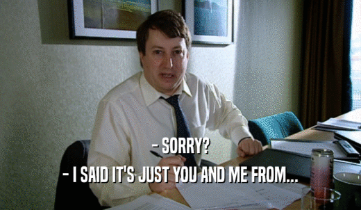 - SORRY? - I SAID IT'S JUST YOU AND ME FROM... 