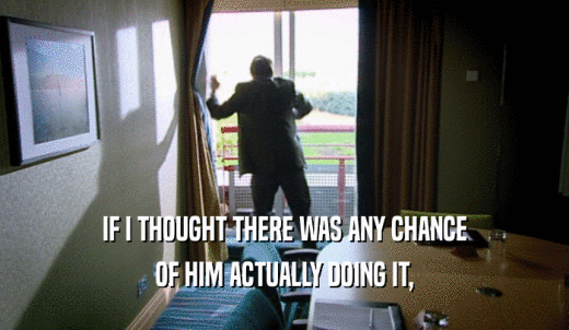 IF I THOUGHT THERE WAS ANY CHANCE OF HIM ACTUALLY DOING IT, 