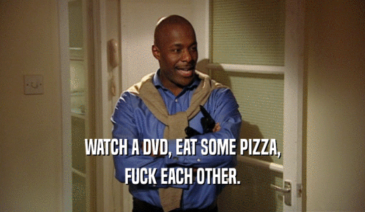 WATCH A DVD, EAT SOME PIZZA, FUCK EACH OTHER. 