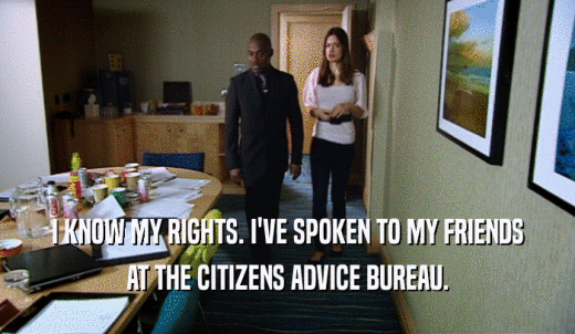 I KNOW MY RIGHTS. I'VE SPOKEN TO MY FRIENDS AT THE CITIZENS ADVICE BUREAU. 