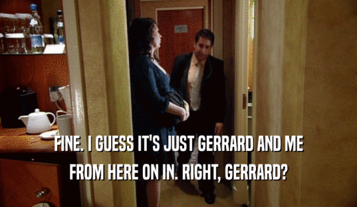 FINE. I GUESS IT'S JUST GERRARD AND ME FROM HERE ON IN. RIGHT, GERRARD? 