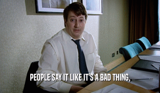 PEOPLE SAY IT LIKE IT'S A BAD THING,  