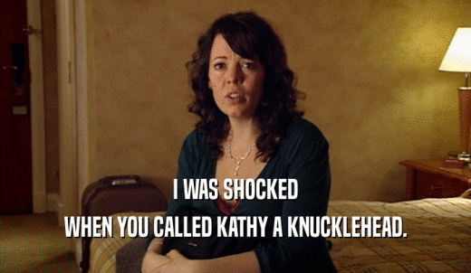I WAS SHOCKED WHEN YOU CALLED KATHY A KNUCKLEHEAD. 