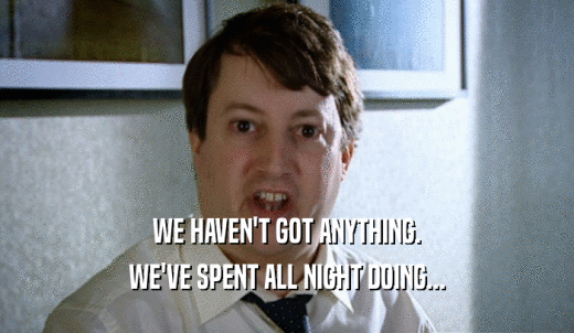 WE HAVEN'T GOT ANYTHING. WE'VE SPENT ALL NIGHT DOING... 