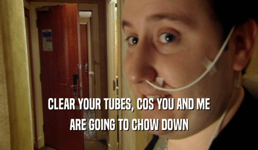CLEAR YOUR TUBES, COS YOU AND ME ARE GOING TO CHOW DOWN 
