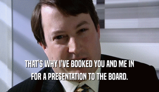 THAT'S WHY I'VE BOOKED YOU AND ME IN FOR A PRESENTATION TO THE BOARD. 