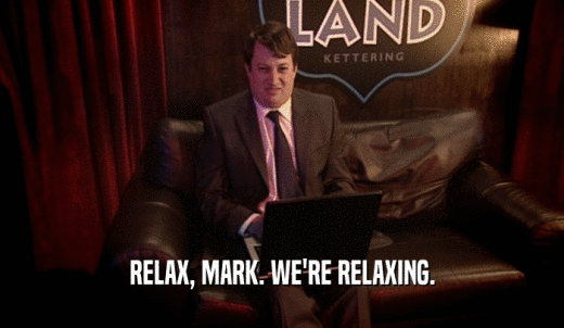 RELAX, MARK. WE'RE RELAXING.  