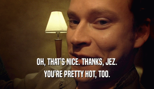 OH, THAT'S NICE. THANKS, JEZ. YOU'RE PRETTY HOT, TOO. 