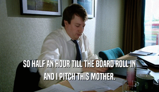 SO HALF AN HOUR TILL THE BOARD ROLL IN AND I PITCH THIS MOTHER. 