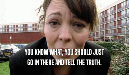 YOU KNOW WHAT, YOU SHOULD JUST GO IN THERE AND TELL THE TRUTH. 