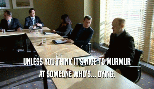 UNLESS YOU THINK IT'S NICE TO MURMUR AT SOMEONE WHO'S... DYING. 