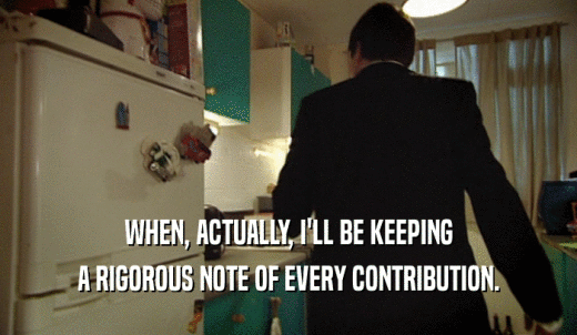 WHEN, ACTUALLY, I'LL BE KEEPING A RIGOROUS NOTE OF EVERY CONTRIBUTION. 