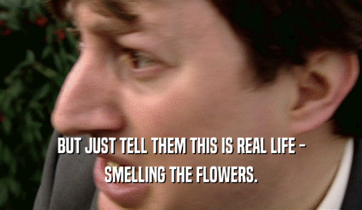 BUT JUST TELL THEM THIS IS REAL LIFE - SMELLING THE FLOWERS. 