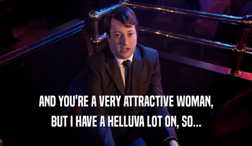 AND YOU'RE A VERY ATTRACTIVE WOMAN, BUT I HAVE A HELLUVA LOT ON, SO... 