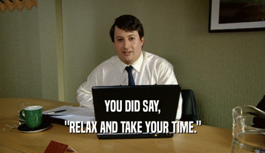 YOU DID SAY, 'RELAX AND TAKE YOUR TIME.' 