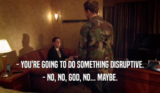 - YOU'RE GOING TO DO SOMETHING DISRUPTIVE. - NO, NO, GOD, NO... MAYBE. 