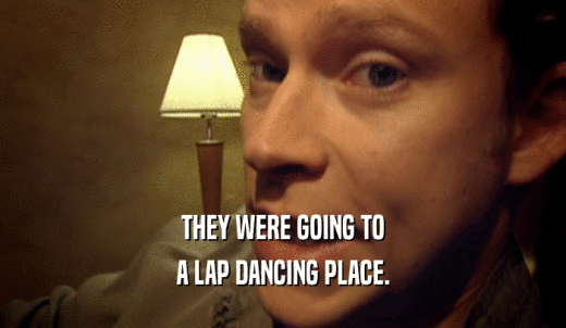 THEY WERE GOING TO A LAP DANCING PLACE. 