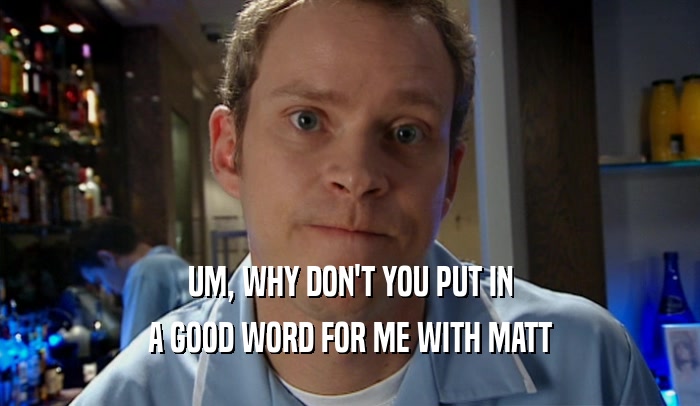 UM, WHY DON'T YOU PUT IN A GOOD WORD FOR ME WITH MATT 